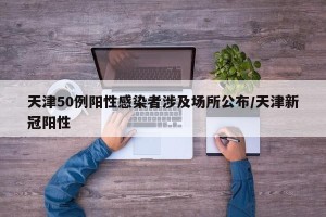 天津50例阳性感染者涉及场所公布/天津新冠阳性