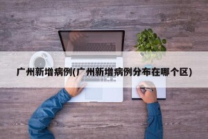 广州新增病例(广州新增病例分布在哪个区)