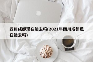 四川成都现在能去吗(2021年四川成都现在能去吗)