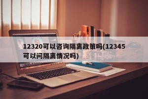 12320可以咨询隔离政策吗(12345可以问隔离情况吗)