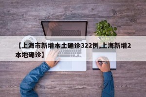 【上海市新增本土确诊322例,上海新增2本地确诊】