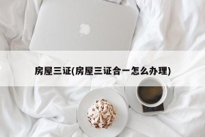 房屋三证(房屋三证合一怎么办理)