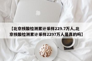 【北京核酸检测累计采样229.7万人,北京核酸检测累计采样2297万人是真的吗】