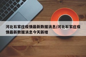 河北石家庄疫情最新数据消息/河北石家庄疫情最新数据消息今天新增