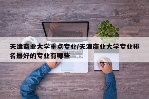 天津商业大学重点专业/天津商业大学专业排名最好的专业有哪些