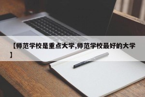 【师范学校是重点大学,师范学校最好的大学】