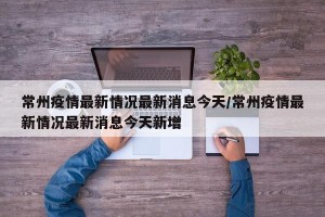 常州疫情最新情况最新消息今天/常州疫情最新情况最新消息今天新增