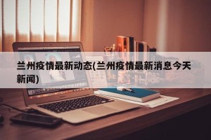 兰州疫情最新动态(兰州疫情最新消息今天 新闻)