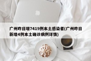 广州昨日增7419例本土感染者(广州昨日新增4例本土确诊病例详情)