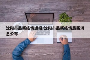沈阳市最新疫情通报/沈阳市最新疫情最新消息公布