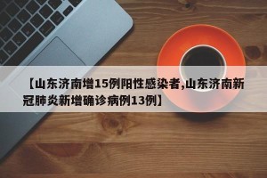 【山东济南增15例阳性感染者,山东济南新冠肺炎新增确诊病例13例】