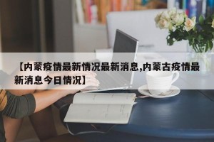 【内蒙疫情最新情况最新消息,内蒙古疫情最新消息今日情况】