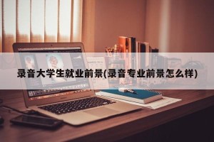 录音大学生就业前景(录音专业前景怎么样)