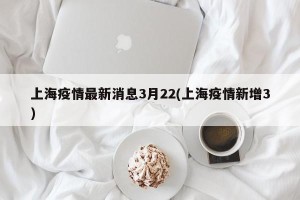 上海疫情最新消息3月22(上海疫情新增3)