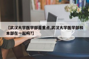 【武汉大学医学部是重点,武汉大学医学部和本部在一起吗?】
