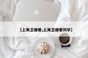 【上海卫健委,上海卫健委刘华】