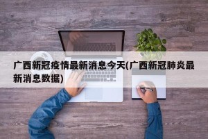 广西新冠疫情最新消息今天(广西新冠肺炎最新消息数据)