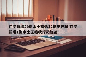 辽宁新增20例本土确诊12例无症状/辽宁新增1例本土无症状行动轨迹