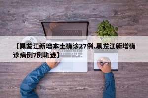 【黑龙江新增本土确诊27例,黑龙江新增确诊病例7例轨迹】