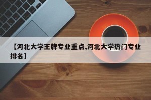 【河北大学王牌专业重点,河北大学热门专业排名】