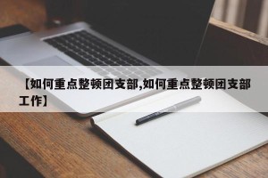 【如何重点整顿团支部,如何重点整顿团支部工作】