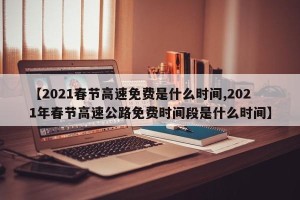 【2021春节高速免费是什么时间,2021年春节高速公路免费时间段是什么时间】