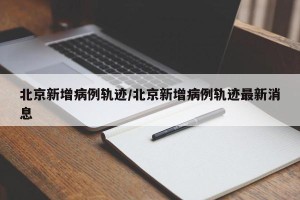 北京新增病例轨迹/北京新增病例轨迹最新消息