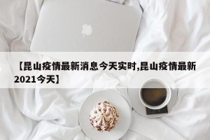 【昆山疫情最新消息今天实时,昆山疫情最新2021今天】