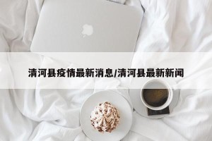 清河县疫情最新消息/清河县最新新闻