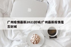 广州疫情最新2021封城/广州最新疫情是否封城