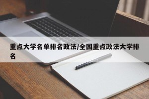 重点大学名单排名政法/全国重点政法大学排名