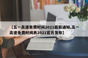 【五一高速免费时间2021最新通知,五一高速免费时间表2021官方发布】