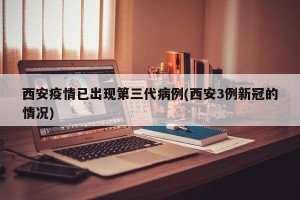 西安疫情已出现第三代病例(西安3例新冠的情况)