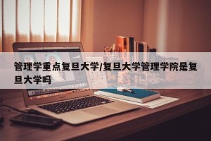 管理学重点复旦大学/复旦大学管理学院是复旦大学吗
