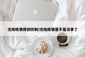 沈阳疫情得到控制/沈阳疫情是不是没事了