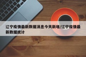 辽宁疫情最新数据消息今天新增/辽宁疫情最新数据统计