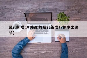 厦门新增18例确诊(厦门新增17例本土确诊)