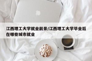 江西理工大学就业前景/江西理工大学毕业后在哪些城市就业