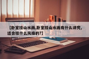 【卧室挂山水画,卧室挂山水画有什么讲究,适合挂什么风格的?】