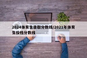 2024体育生录取分数线/2021年体育生投档分数线