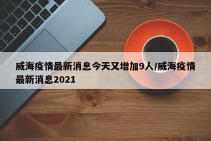 威海疫情最新消息今天又增加9人/威海疫情最新消息2021