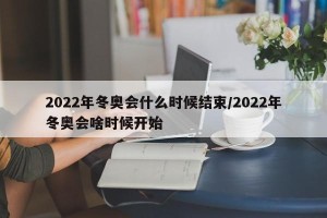 2022年冬奥会什么时候结束/2022年冬奥会啥时候开始