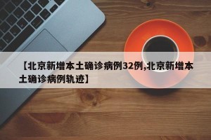 【北京新增本土确诊病例32例,北京新增本土确诊病例轨迹】