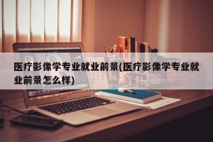医疗影像学专业就业前景(医疗影像学专业就业前景怎么样)