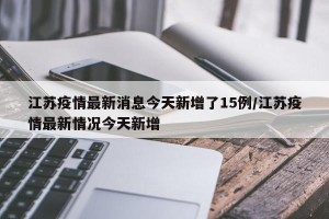 江苏疫情最新消息今天新增了15例/江苏疫情最新情况今天新增