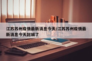 江苏苏州疫情最新消息今天/江苏苏州疫情最新消息今天封城了