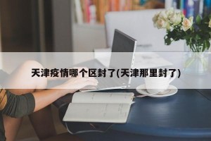 天津疫情哪个区封了(天津那里封了)
