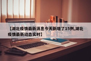 【湖北疫情最新消息今天新增了15例,湖北疫情最新动态实时】
