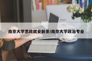 南京大学思政就业前景/南京大学政治专业