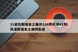 31省份新增本土确诊124例天津41例/天津新增本土病例轨迹